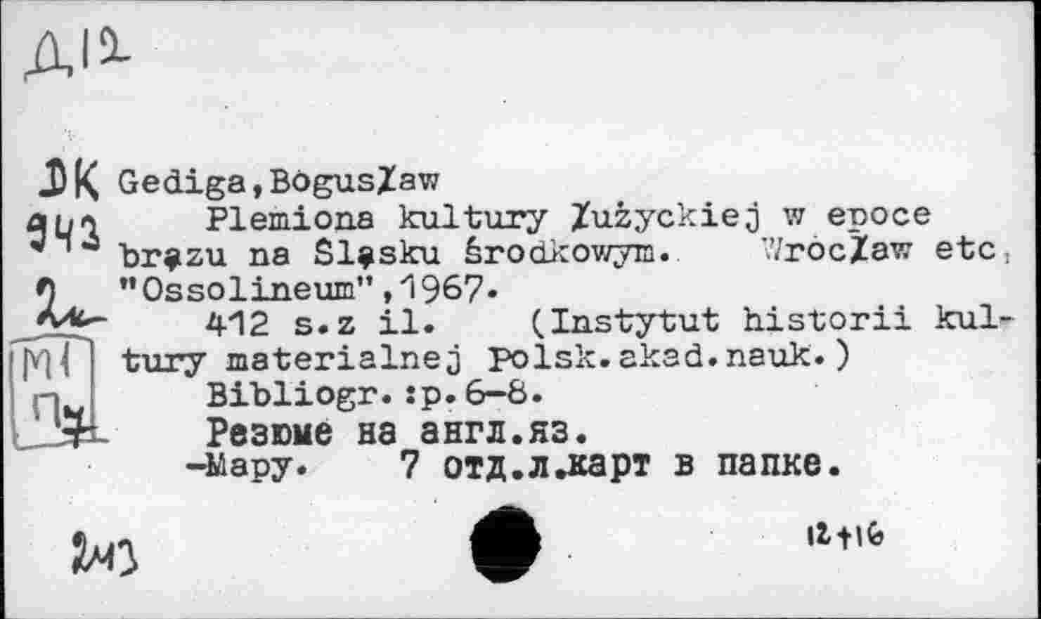 ﻿ДІО-
эк
Пч
Gediga,Bogus/aw
Plemiona kultury Zuzyckiej w еросе br^zu na Sl^sku ârodkowym. V/rocZaw etc ’•Ossolineum” ,1967.
412 s.z il. (Instytut historii kul tury materialise j polsk. akad. nauk. )
Bibliogr.:p.6-8.
Резюме на англ.яз.
-мару. 7 отд.л.карт в папке.
2*0
IttlÇj